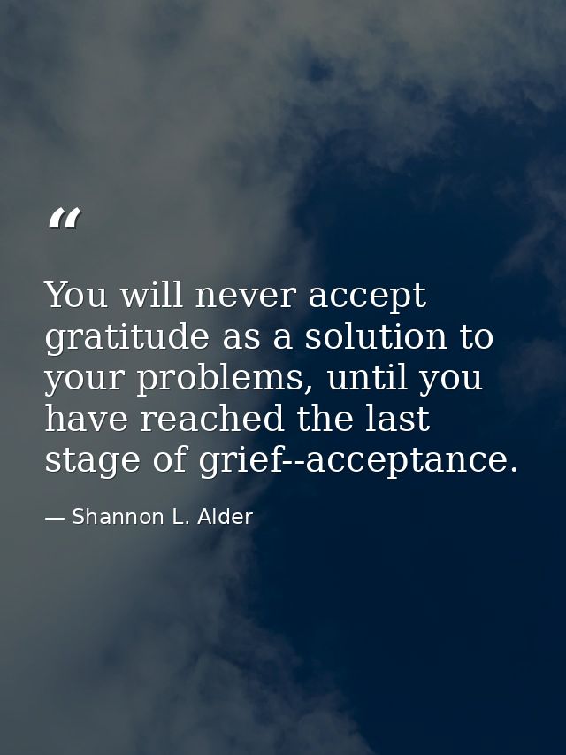You will never accept gratitude as a solution to your problems, until you have reached the last stage of grief--acceptan — Shannon L. Alder