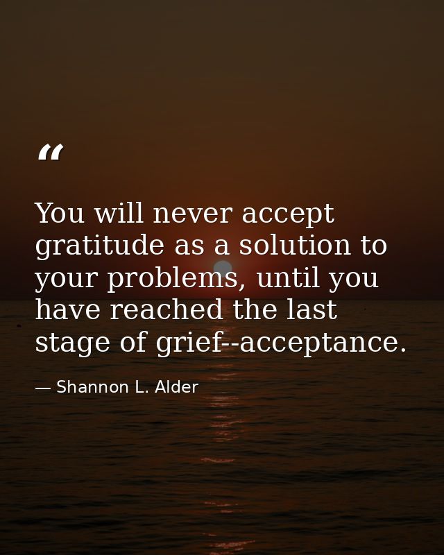 You will never accept gratitude as a solution to your problems, until you have reached the last stage of grief--acceptan — Shannon L. Alder