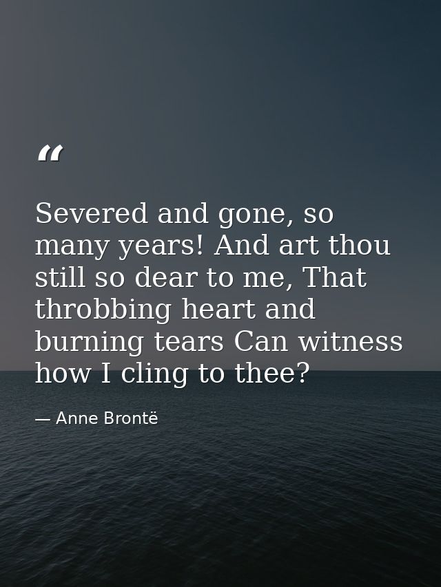 Severed and gone, so many years! And art thou still so dear to me, That throbbing heart and burning tears Can witness ho — Anne Brontë