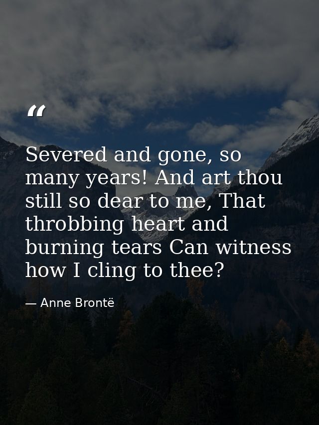 Severed and gone, so many years! And art thou still so dear to me, That throbbing heart and burning tears Can witness ho — Anne Brontë