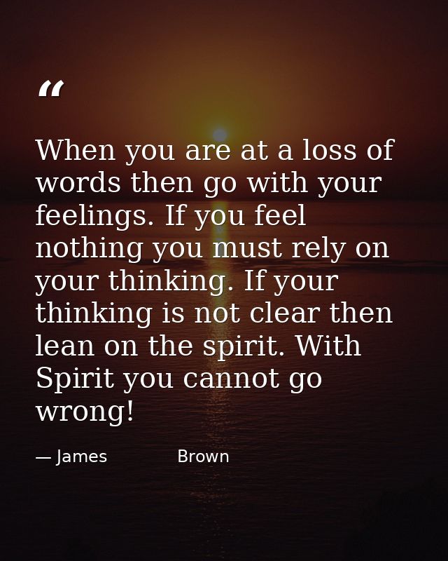 When you are at a loss of words then go with your feelings. If you feel nothing you must rely on your thinking. If your  — James             Brown