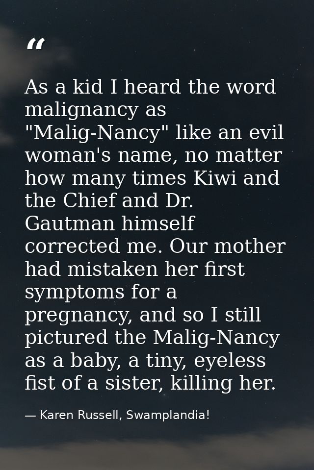 As a kid I heard the word malignancy as "Malig-Nancy" like an evil woman's name, no matter how many times Kiwi and the C — Karen Russell, Swamplandia!