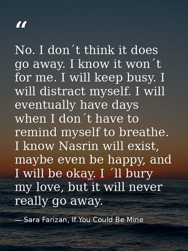 No. I don´t think it does go away. I know it won´t for me. I will keep busy. I will distract myself. I will eventually h — Sara Farizan, If You Could Be Mine