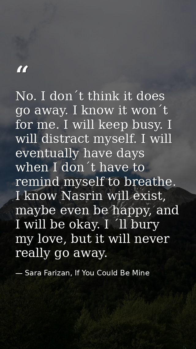 No. I don´t think it does go away. I know it won´t for me. I will keep busy. I will distract myself. I will eventually h — Sara Farizan, If You Could Be Mine