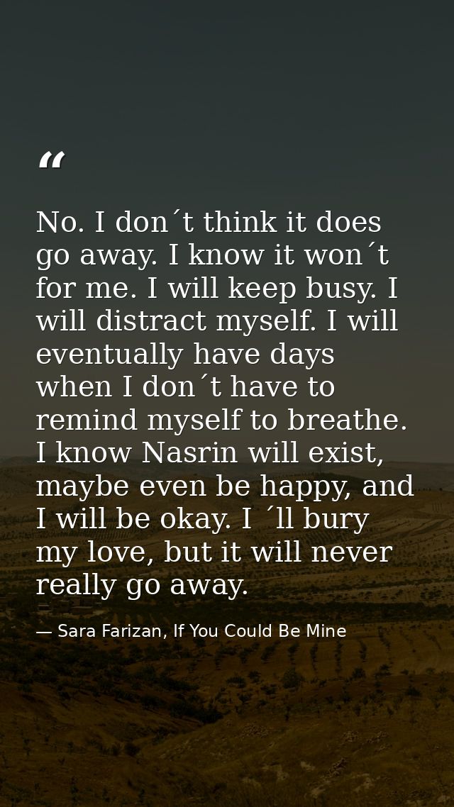 No. I don´t think it does go away. I know it won´t for me. I will keep busy. I will distract myself. I will eventually h — Sara Farizan, If You Could Be Mine