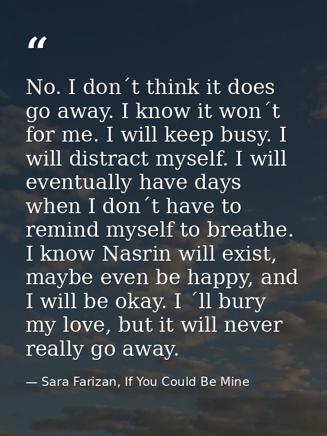 No. I don´t think it does go away. I know it won´t for me. I will keep busy. I will distract myself. I will eventually h — Sara Farizan, If You Could Be Mine