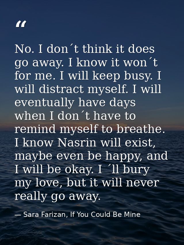 No. I don´t think it does go away. I know it won´t for me. I will keep busy. I will distract myself. I will eventually h — Sara Farizan, If You Could Be Mine