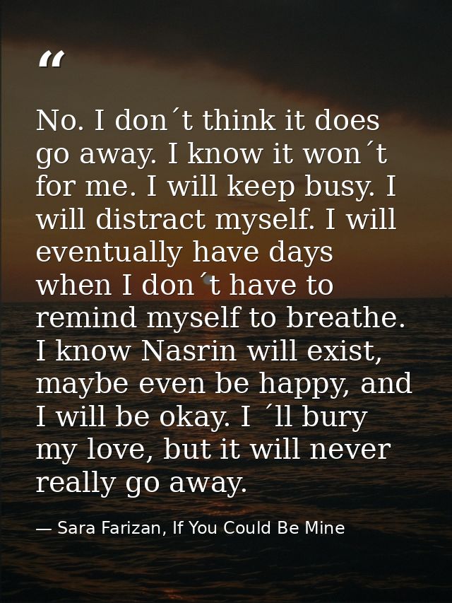 No. I don´t think it does go away. I know it won´t for me. I will keep busy. I will distract myself. I will eventually h — Sara Farizan, If You Could Be Mine