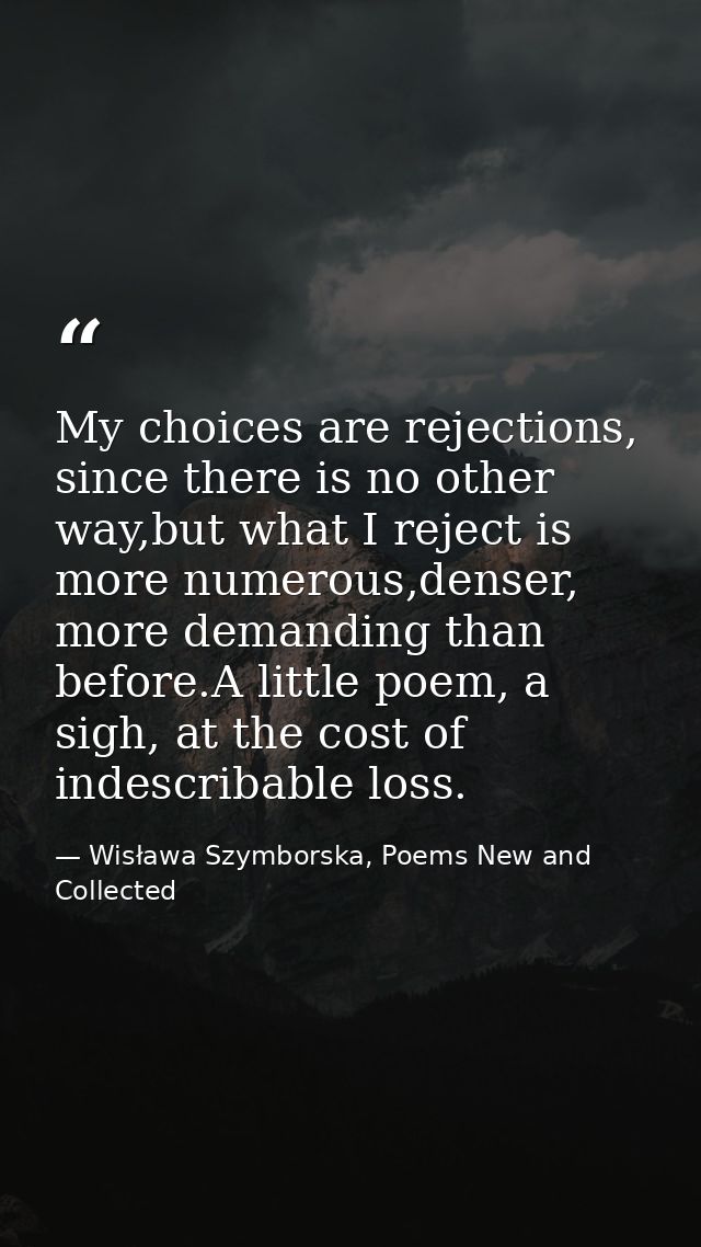 My choices are rejections, since there is no other way,but what I reject is more numerous,denser, more demanding than be — Wisława Szymborska, Poems New and Collected