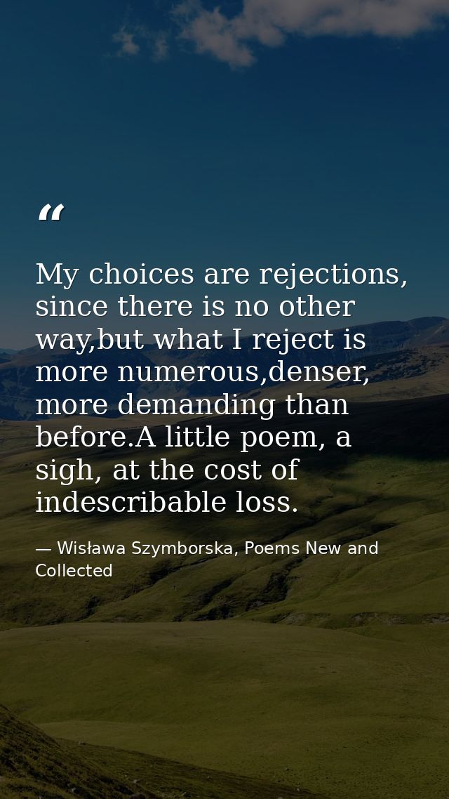 My choices are rejections, since there is no other way,but what I reject is more numerous,denser, more demanding than be — Wisława Szymborska, Poems New and Collected