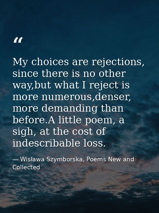 My choices are rejections, since there is no other way,but what I reject is more numerous,denser, more demanding than be — Wisława Szymborska, Poems New and Collected