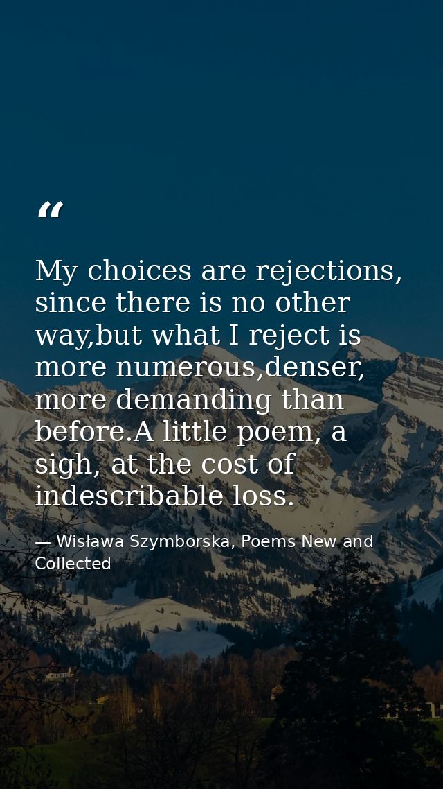 My choices are rejections, since there is no other way,but what I reject is more numerous,denser, more demanding than be — Wisława Szymborska, Poems New and Collected