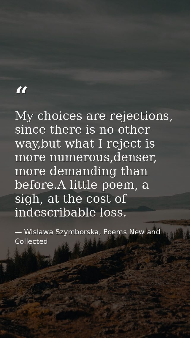 My choices are rejections, since there is no other way,but what I reject is more numerous,denser, more demanding than be — Wisława Szymborska, Poems New and Collected