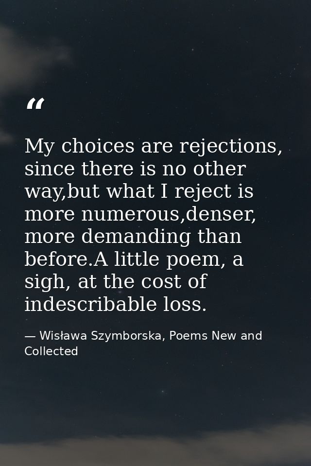 My choices are rejections, since there is no other way,but what I reject is more numerous,denser, more demanding than be — Wisława Szymborska, Poems New and Collected