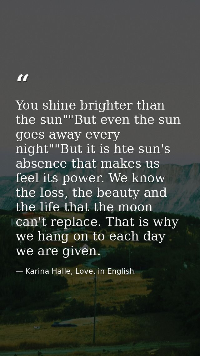 You shine brighter than the sun""But even the sun goes away every night""But it is hte sun's absence that makes us feel  — Karina Halle, Love, in English