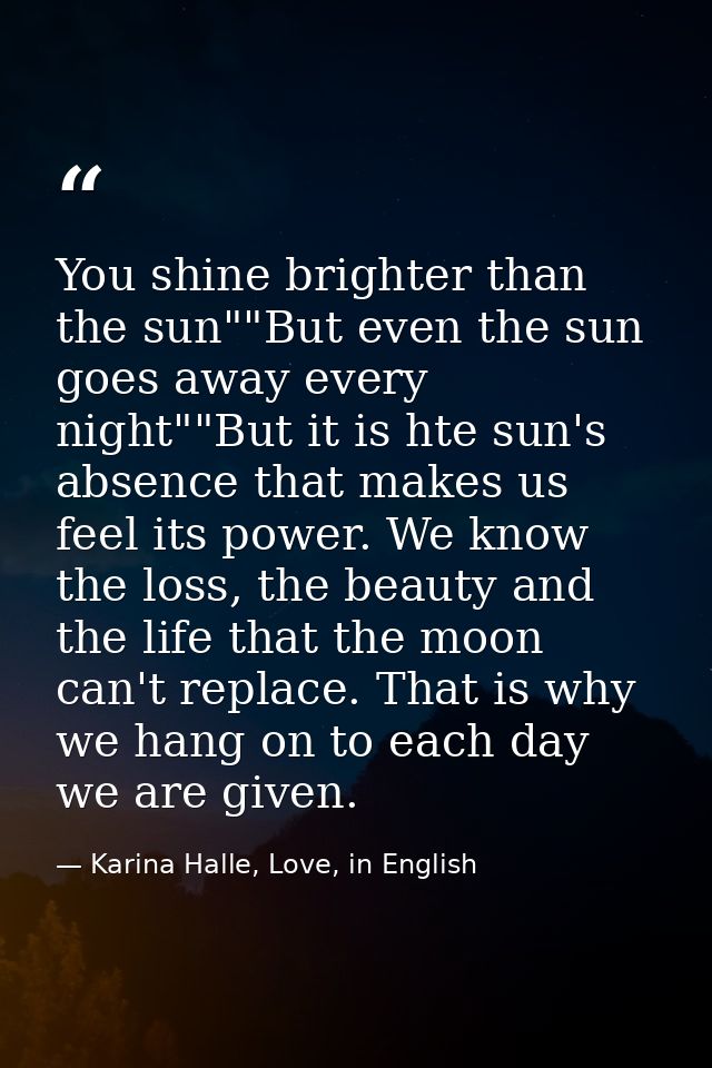 You shine brighter than the sun""But even the sun goes away every night""But it is hte sun's absence that makes us feel  — Karina Halle, Love, in English