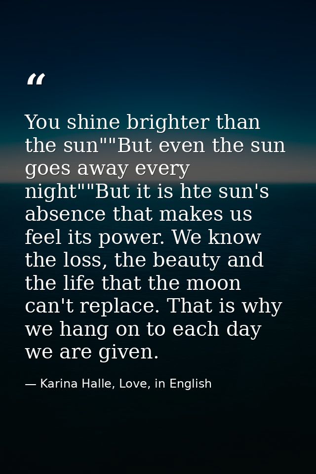 You shine brighter than the sun""But even the sun goes away every night""But it is hte sun's absence that makes us feel  — Karina Halle, Love, in English