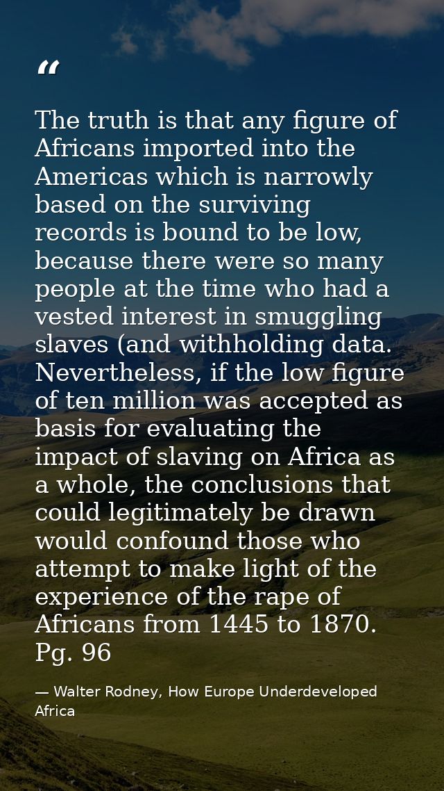 The truth is that any figure of Africans imported into the Americas which is narrowly based on the surviving records is  — Walter Rodney, How Europe Underdeveloped Africa