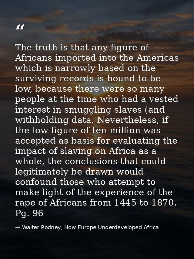 The truth is that any figure of Africans imported into the Americas which is narrowly based on the surviving records is  — Walter Rodney, How Europe Underdeveloped Africa