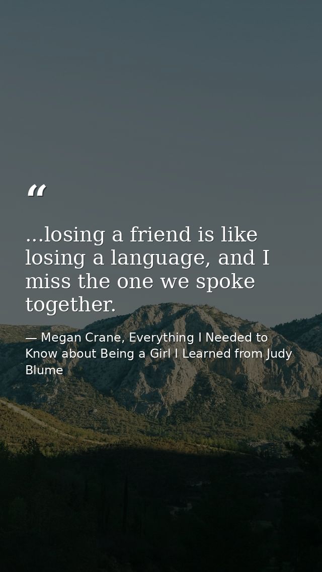 ...losing a friend is like losing a language, and I miss the one we spoke together. — Megan Crane, Everything I Needed to Know about Being a Girl I Learned from Judy Blume