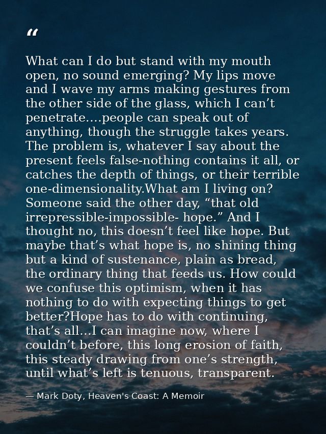 What can I do but stand with my mouth open, no sound emerging? My lips move and I wave my arms making gestures from the  — Mark Doty, Heaven's Coast: A Memoir