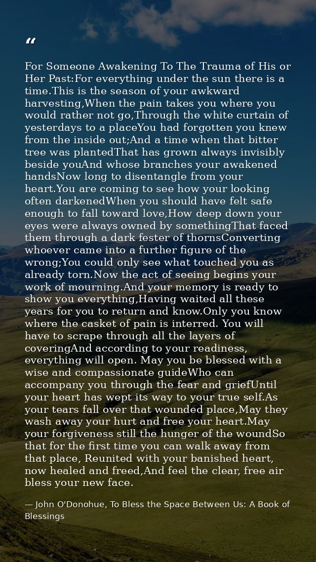 For Someone Awakening To The Trauma of His or Her Past:For everything under the sun there is a time.This is the season o — John O'Donohue, To Bless the Space Between Us: A Book of Blessings