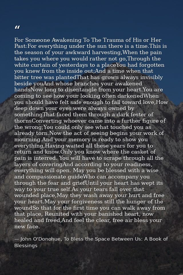 For Someone Awakening To The Trauma of His or Her Past:For everything under the sun there is a time.This is the season o — John O'Donohue, To Bless the Space Between Us: A Book of Blessings