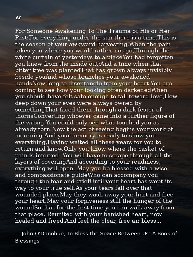 For Someone Awakening To The Trauma of His or Her Past:For everything under the sun there is a time.This is the season o — John O'Donohue, To Bless the Space Between Us: A Book of Blessings