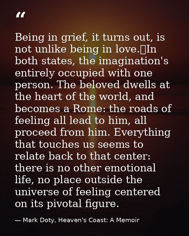 Being in grief, it turns out, is not unlike being in love.	In both states, the imagination's entirely occupied with one  — Mark Doty, Heaven's Coast: A Memoir