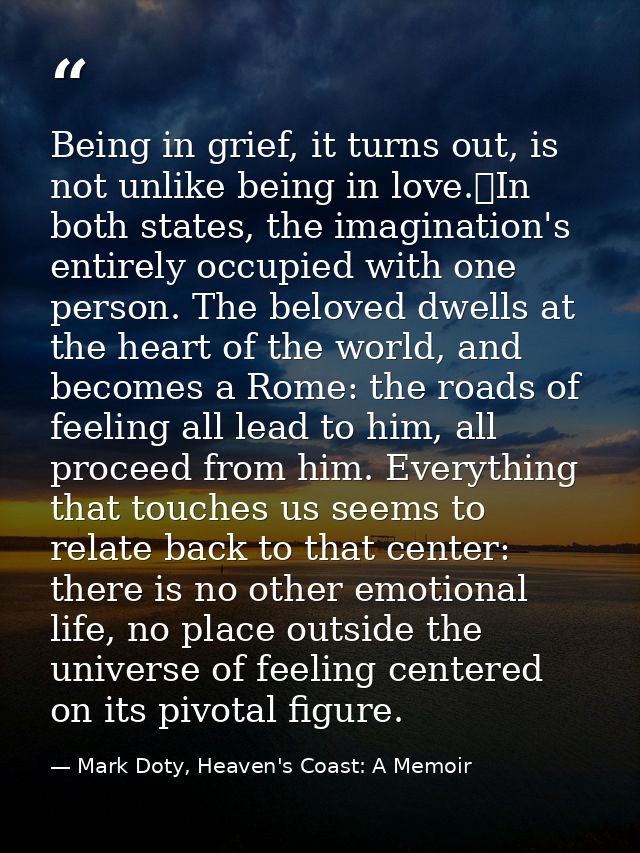 Being in grief, it turns out, is not unlike being in love.	In both states, the imagination's entirely occupied with one  — Mark Doty, Heaven's Coast: A Memoir