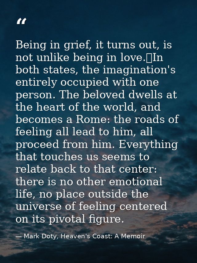 Being in grief, it turns out, is not unlike being in love.	In both states, the imagination's entirely occupied with one  — Mark Doty, Heaven's Coast: A Memoir