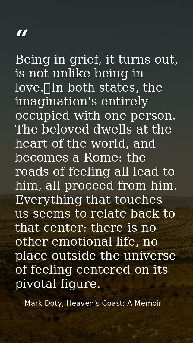 Being in grief, it turns out, is not unlike being in love.	In both states, the imagination's entirely occupied with one  — Mark Doty, Heaven's Coast: A Memoir