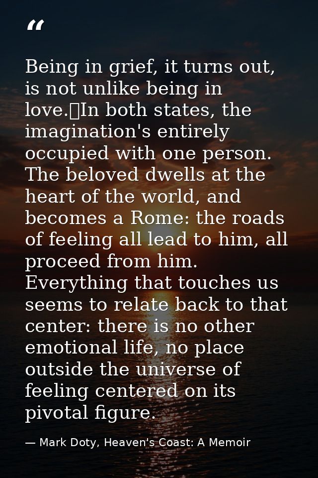 Being in grief, it turns out, is not unlike being in love.	In both states, the imagination's entirely occupied with one  — Mark Doty, Heaven's Coast: A Memoir