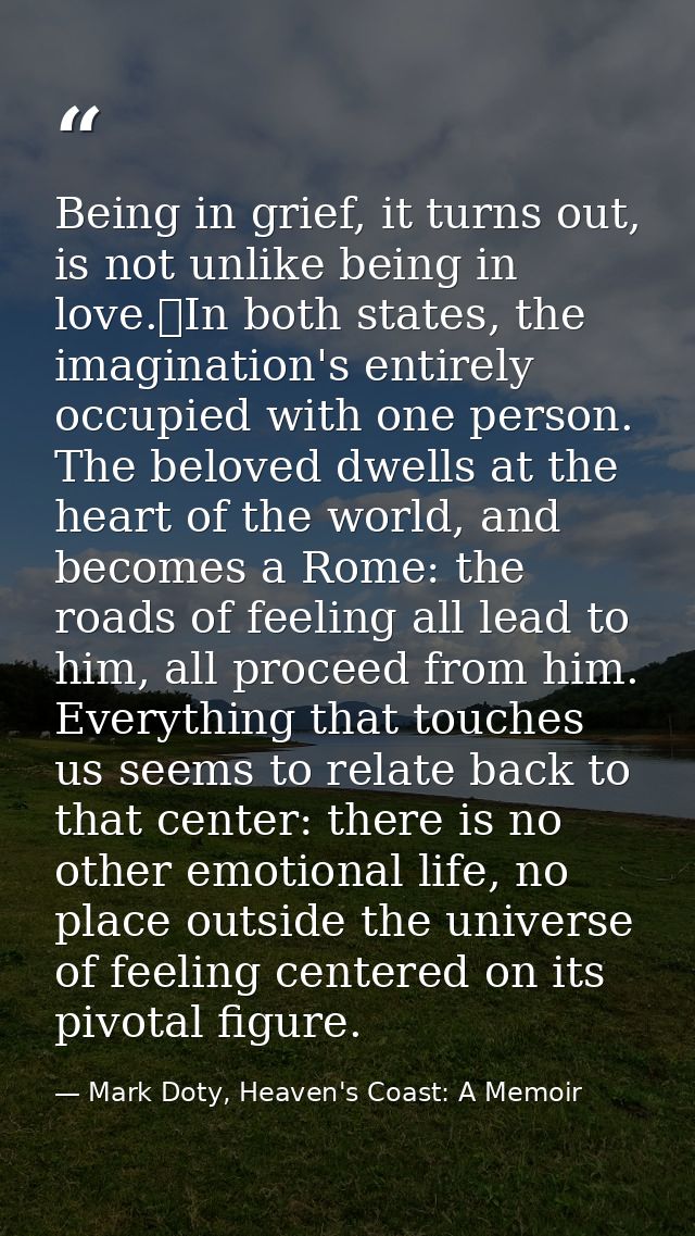 Being in grief, it turns out, is not unlike being in love.	In both states, the imagination's entirely occupied with one  — Mark Doty, Heaven's Coast: A Memoir