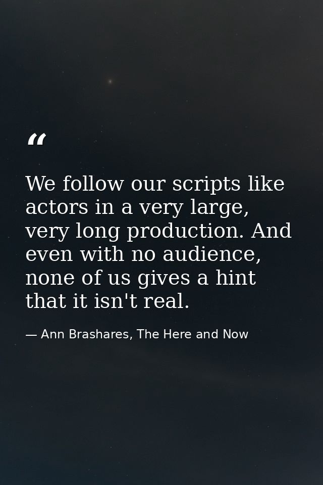 We follow our scripts like actors in a very large, very long production. And even with no audience, none of us gives a h — Ann Brashares, The Here and Now