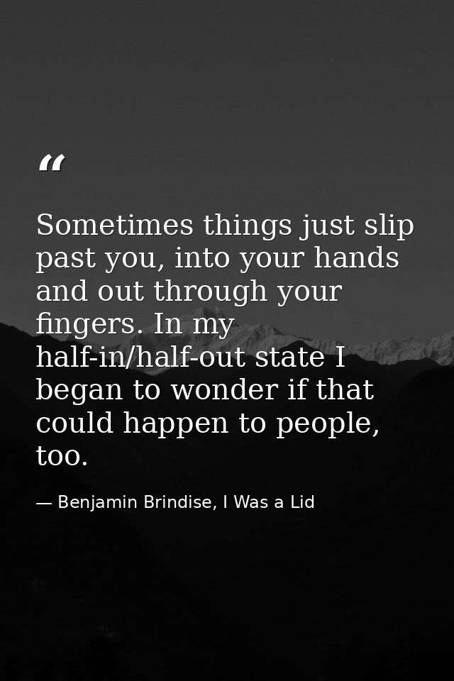 Sometimes things just slip past you, into your hands and out through your fingers. In my half-in/half-out state I began  — Benjamin Brindise, I Was a Lid