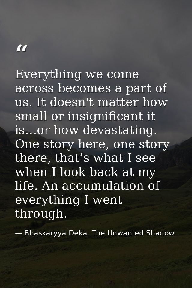 Everything we come across becomes a part of us. It doesn't matter how small or insignificant it is…or how devastating. O — Bhaskaryya Deka, The Unwanted Shadow
