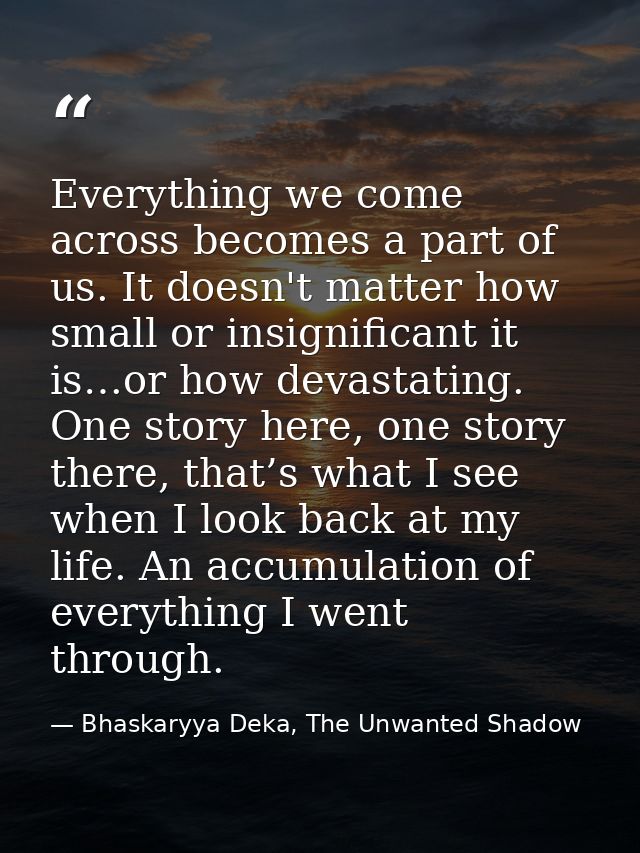 Everything we come across becomes a part of us. It doesn't matter how small or insignificant it is…or how devastating. O — Bhaskaryya Deka, The Unwanted Shadow