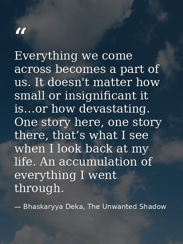 Everything we come across becomes a part of us. It doesn't matter how small or insignificant it is…or how devastating. O — Bhaskaryya Deka, The Unwanted Shadow