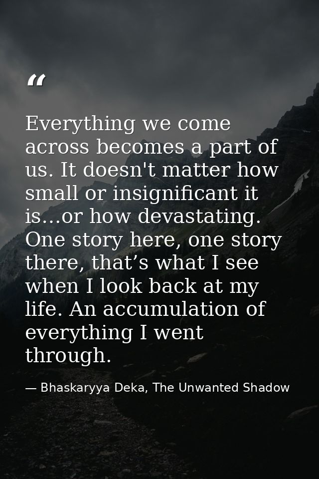 Everything we come across becomes a part of us. It doesn't matter how small or insignificant it is…or how devastating. O — Bhaskaryya Deka, The Unwanted Shadow
