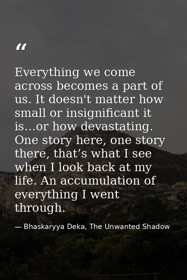 Everything we come across becomes a part of us. It doesn't matter how small or insignificant it is…or how devastating. O — Bhaskaryya Deka, The Unwanted Shadow