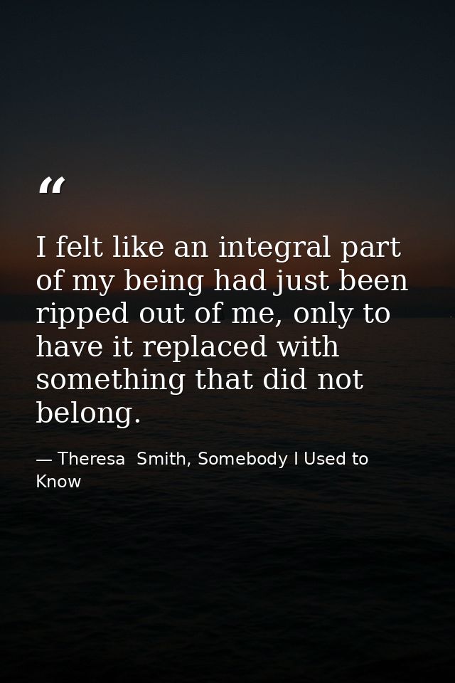 I felt like an integral part of my being had just been ripped out of me, only to have it replaced with something that di — Theresa  Smith, Somebody I Used to Know