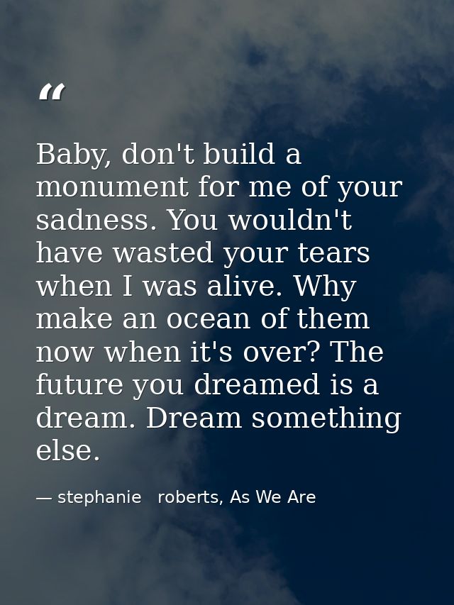 Baby, don't build a monument for me of your sadness. You wouldn't have wasted your tears when I was alive. Why make an o — stephanie   roberts, As We Are
