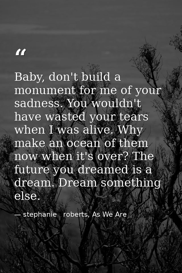 Baby, don't build a monument for me of your sadness. You wouldn't have wasted your tears when I was alive. Why make an o — stephanie   roberts, As We Are