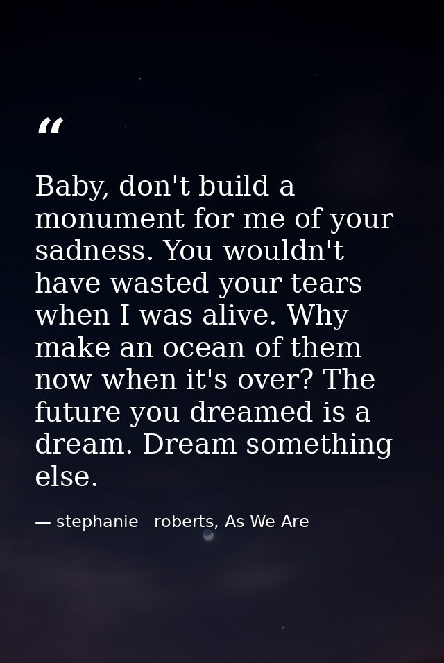 Baby, don't build a monument for me of your sadness. You wouldn't have wasted your tears when I was alive. Why make an o — stephanie   roberts, As We Are