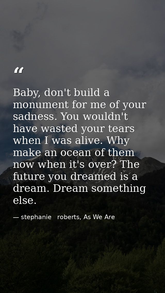 Baby, don't build a monument for me of your sadness. You wouldn't have wasted your tears when I was alive. Why make an o — stephanie   roberts, As We Are