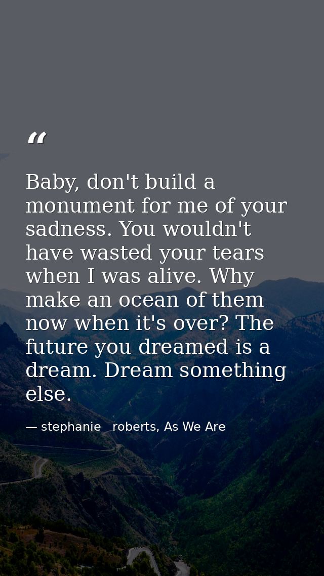 Baby, don't build a monument for me of your sadness. You wouldn't have wasted your tears when I was alive. Why make an o — stephanie   roberts, As We Are