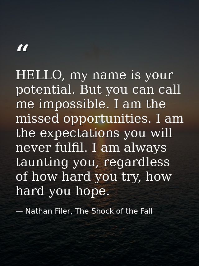 HELLO, my name is your potential. But you can call me impossible. I am the missed opportunities. I am the expectations y — Nathan Filer, The Shock of the Fall