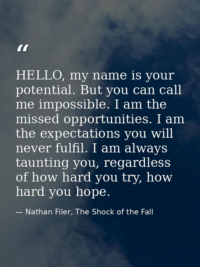 HELLO, my name is your potential. But you can call me impossible. I am the missed opportunities. I am the expectations y — Nathan Filer, The Shock of the Fall