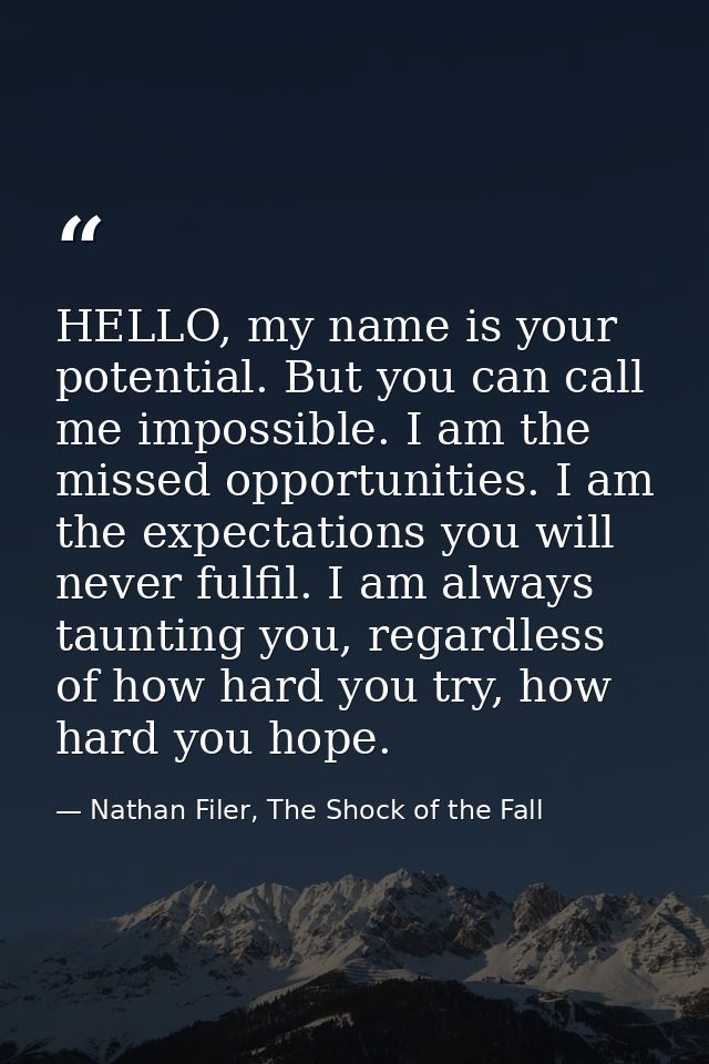 HELLO, my name is your potential. But you can call me impossible. I am the missed opportunities. I am the expectations y — Nathan Filer, The Shock of the Fall